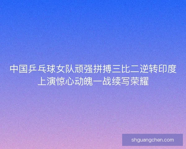 中国乒乓球女队顽强拼搏三比二逆转印度上演惊心动魄一战续写荣耀