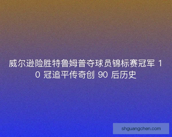 威尔逊险胜特鲁姆普夺球员锦标赛冠军 10 冠追平传奇创 90 后历史