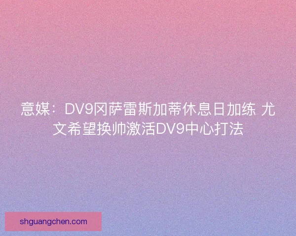 意媒：DV9冈萨雷斯加蒂休息日加练 尤文希望换帅激活DV9中心打法