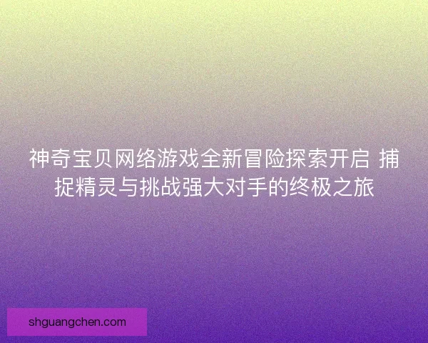神奇宝贝网络游戏全新冒险探索开启 捕捉精灵与挑战强大对手的终极之旅