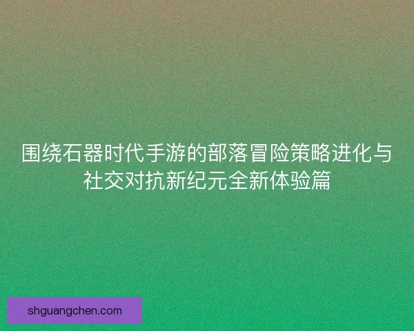 围绕石器时代手游的部落冒险策略进化与社交对抗新纪元全新体验篇