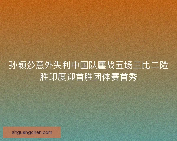 孙颖莎意外失利中国队鏖战五场三比二险胜印度迎首胜团体赛首秀