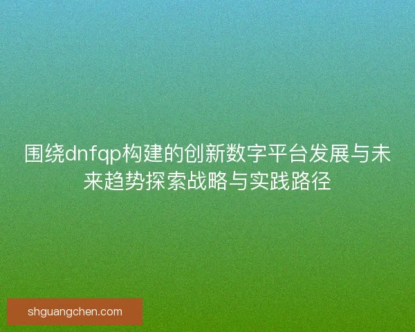 围绕dnfqp构建的创新数字平台发展与未来趋势探索战略与实践路径