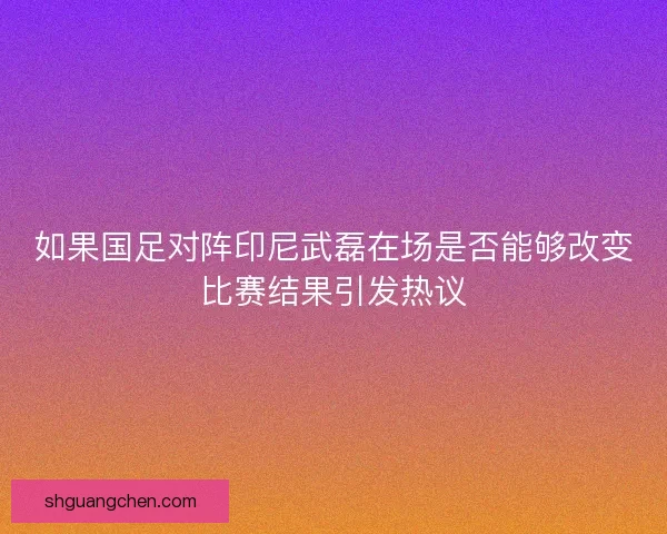 如果国足对阵印尼武磊在场是否能够改变比赛结果引发热议