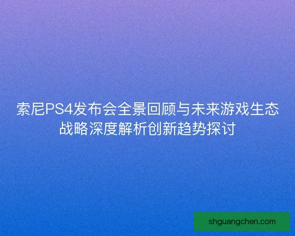 索尼PS4发布会全景回顾与未来游戏生态战略深度解析创新趋势探讨
