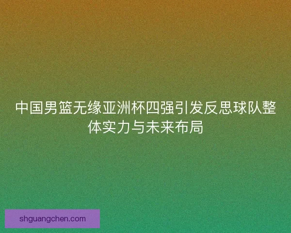 中国男篮无缘亚洲杯四强引发反思球队整体实力与未来布局