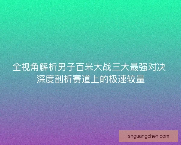 全视角解析男子百米大战三大最强对决 深度剖析赛道上的极速较量