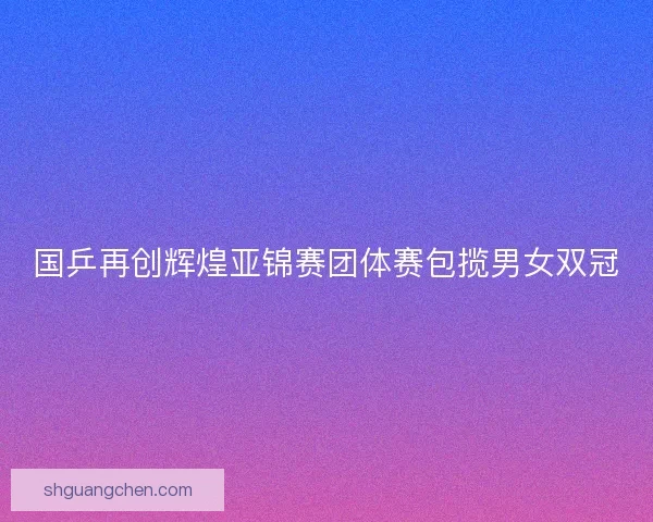 国乒再创辉煌亚锦赛团体赛包揽男女双冠