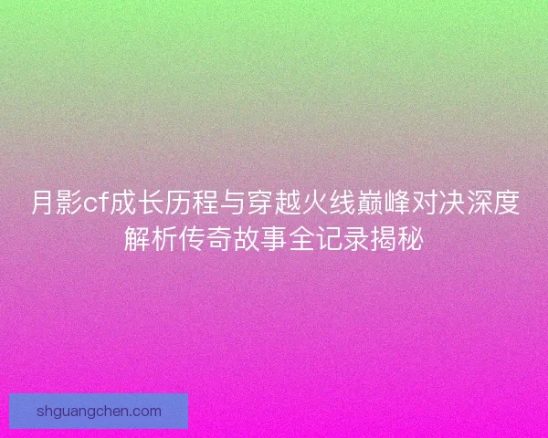 月影cf成长历程与穿越火线巅峰对决深度解析传奇故事全记录揭秘