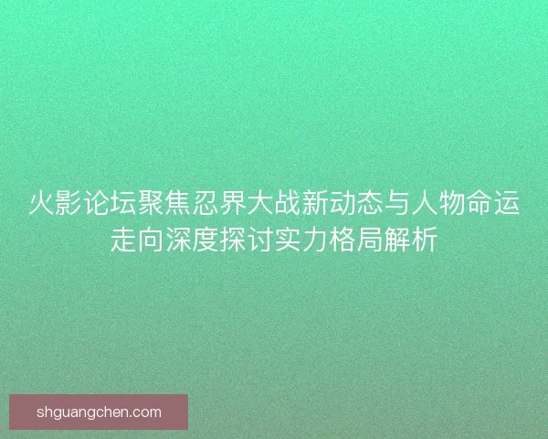 火影论坛聚焦忍界大战新动态与人物命运走向深度探讨实力格局解析