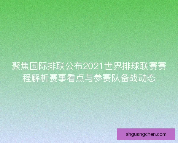 聚焦国际排联公布2021世界排球联赛赛程解析赛事看点与参赛队备战动态