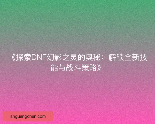《探索DNF幻影之灵的奥秘：解锁全新技能与战斗策略》