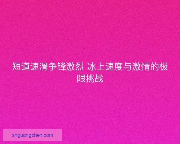 短道速滑争锋激烈 冰上速度与激情的极限挑战