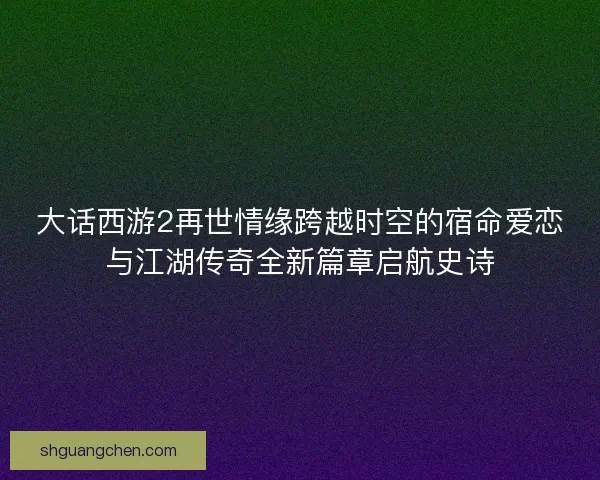 大话西游2再世情缘跨越时空的宿命爱恋与江湖传奇全新篇章启航史诗