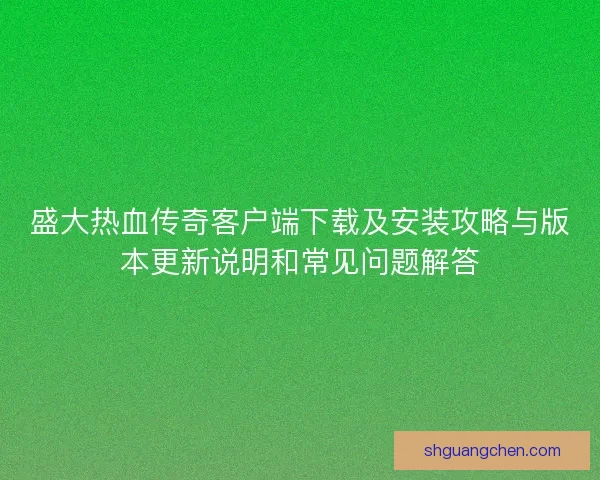 盛大热血传奇客户端下载及安装攻略与版本更新说明和常见问题解答